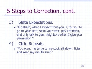 101
5 Steps to Correction, cont.
3) State Expectations.
 “Elizabeth, what I expect from you is, for you to
go to your seat, sit in your seat, pay attention,
and only talk to your neighbors when I give you
permission.”
4) Child Repeats.
 “You want me to go to my seat, sit down, listen,
and keep my mouth shut.”
 