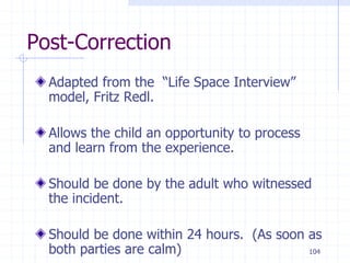 104
Post-Correction
Adapted from the “Life Space Interview”
model, Fritz Redl.
Allows the child an opportunity to process
and learn from the experience.
Should be done by the adult who witnessed
the incident.
Should be done within 24 hours. (As soon as
both parties are calm)
 