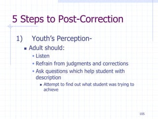 105
5 Steps to Post-Correction
1) Youth’s Perception-
 Adult should:
 Listen
 Refrain from judgments and corrections
 Ask questions which help student with
description
 Attempt to find out what student was trying to
achieve
 