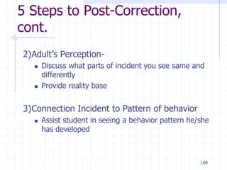 106
5 Steps to Post-Correction,
cont.
2)Adult’s Perception-
 Discuss what parts of incident you see same and
differently
 Provide reality base
3)Connection Incident to Pattern of behavior
 Assist student in seeing a behavior pattern he/she
has developed
 