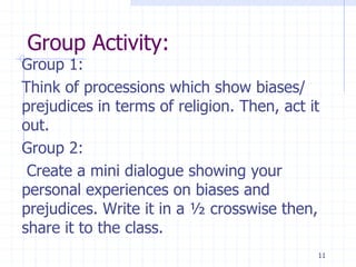 Group Activity:
Group 1:
Think of processions which show biases/
prejudices in terms of religion. Then, act it
out.
Group 2:
Create a mini dialogue showing your
personal experiences on biases and
prejudices. Write it in a ½ crosswise then,
share it to the class.
11
 