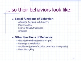 113
….so their behaviors look like:
 Social functions of Behavior:
 Attention Seeking (adult/peer)
 Power/control
 Fear of failure/frustration
 Imitation
 Other functions of Behavior:
 Getting something (sensory input)
 Revenge or retaliation
 Avoidance (person/activity, demands or requests)
 Feels Good/Play
 