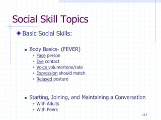 117
Social Skill Topics
Basic Social Skills:
 Body Basics- (FEVER)
 Face person
 Eye contact
 Voice volume/tone/rate
 Expression should match
 Relaxed posture
 Starting, Joining, and Maintaining a Conversation
 With Adults
 With Peers
 