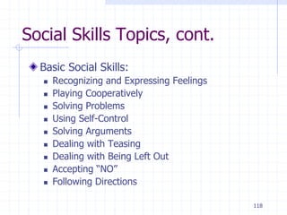 118
Social Skills Topics, cont.
Basic Social Skills:
 Recognizing and Expressing Feelings
 Playing Cooperatively
 Solving Problems
 Using Self-Control
 Solving Arguments
 Dealing with Teasing
 Dealing with Being Left Out
 Accepting “NO”
 Following Directions
 