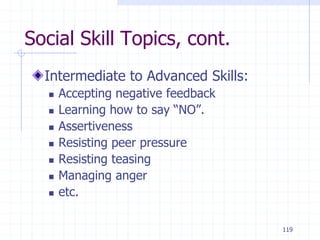 119
Social Skill Topics, cont.
Intermediate to Advanced Skills:
 Accepting negative feedback
 Learning how to say “NO”.
 Assertiveness
 Resisting peer pressure
 Resisting teasing
 Managing anger
 etc.
 
