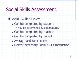 120
Social Skills Assessment
Social Skills Survey
 Can be completed by student
 May be determined by age/maturity
 Can be completed by teacher
 Can be completed by parent
 Average and rank scores
 Deliver necessary Social Skills Instruction
 
