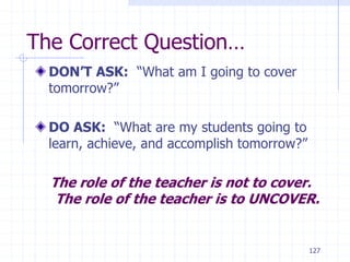 127
The Correct Question…
DON’T ASK: “What am I going to cover
tomorrow?”
DO ASK: “What are my students going to
learn, achieve, and accomplish tomorrow?”
The role of the teacher is not to cover.
The role of the teacher is to UNCOVER.
 