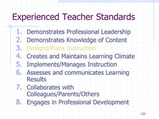 130
Experienced Teacher Standards
1. Demonstrates Professional Leadership
2. Demonstrates Knowledge of Content
3. Designs/Plans Instruction
4. Creates and Maintains Learning Climate
5. Implements/Manages Instruction
6. Assesses and communicates Learning
Results
7. Collaborates with
Colleagues/Parents/Others
8. Engages in Professional Development
 