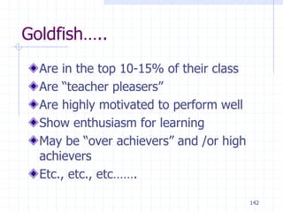 142
Goldfish…..
Are in the top 10-15% of their class
Are “teacher pleasers”
Are highly motivated to perform well
Show enthusiasm for learning
May be “over achievers” and /or high
achievers
Etc., etc., etc…….
 