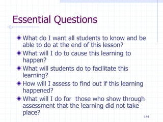 144
Essential Questions
What do I want all students to know and be
able to do at the end of this lesson?
What will I do to cause this learning to
happen?
What will students do to facilitate this
learning?
How will I assess to find out if this learning
happened?
What will I do for those who show through
assessment that the learning did not take
place?
 