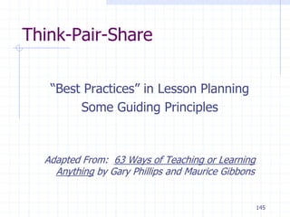 145
Think-Pair-Share
“Best Practices” in Lesson Planning
Some Guiding Principles
Adapted From: 63 Ways of Teaching or Learning
Anything by Gary Phillips and Maurice Gibbons
 