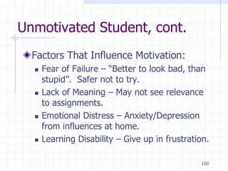 150
Unmotivated Student, cont.
Factors That Influence Motivation:
 Fear of Failure – “Better to look bad, than
stupid”. Safer not to try.
 Lack of Meaning – May not see relevance
to assignments.
 Emotional Distress – Anxiety/Depression
from influences at home.
 Learning Disability – Give up in frustration.
 