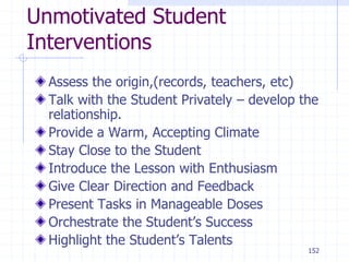 152
Unmotivated Student
Interventions
Assess the origin,(records, teachers, etc)
Talk with the Student Privately – develop the
relationship.
Provide a Warm, Accepting Climate
Stay Close to the Student
Introduce the Lesson with Enthusiasm
Give Clear Direction and Feedback
Present Tasks in Manageable Doses
Orchestrate the Student’s Success
Highlight the Student’s Talents
 