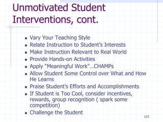 153
Unmotivated Student
Interventions, cont.
 Vary Your Teaching Style
 Relate Instruction to Student’s Interests
 Make Instruction Relevant to Real World
 Provide Hands-on Activities
 Apply “Meaningful Work”…CHAMPs
 Allow Student Some Control over What and How
He Learns
 Praise Student’s Efforts and Accomplishments
 If Student is Too Cool, consider incentives,
rewards, group recognition ( spark some
competition)
 Challenge the Student
 