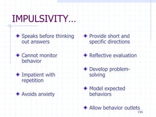 156
IMPULSIVITY…
Speaks before thinking
out answers
Cannot monitor
behavior
Impatient with
repetition
Avoids anxiety
Provide short and
specific directions
Reflective evaluation
Develop problem-
solving
Model expected
behaviors
Allow behavior outlets
 
