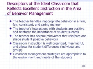 160
Descriptors of the Ideal Classroom that
Reflects Excellent Instruction in the Area
of Behavior Management
The teacher handles inappropriate behavior in a firm,
fair, consistent, and caring manner
The teacher’s interactions with students are positive
and reinforce the importance of student success
The teacher has several motivators that reinforce and
shape student positive behaviors
Classroom instruction is well organized, meaningful,
and allows for student differences (individual and
group)
Classroom management strategies are appropriate to
the environment and needs of the students
 