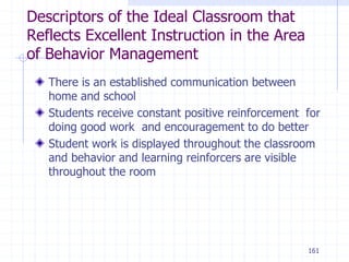 161
Descriptors of the Ideal Classroom that
Reflects Excellent Instruction in the Area
of Behavior Management
There is an established communication between
home and school
Students receive constant positive reinforcement for
doing good work and encouragement to do better
Student work is displayed throughout the classroom
and behavior and learning reinforcers are visible
throughout the room
 