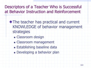 163
Descriptors of a Teacher Who is Successful
at Behavior Instruction and Reinforcement
The teacher has practical and current
KNOWLEDGE of behavior management
strategies
 Classroom design
 Classroom management
 Establishing baseline data
 Developing a behavior plan
 