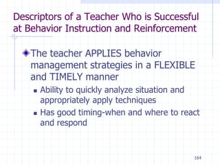164
Descriptors of a Teacher Who is Successful
at Behavior Instruction and Reinforcement
The teacher APPLIES behavior
management strategies in a FLEXIBLE
and TIMELY manner
 Ability to quickly analyze situation and
appropriately apply techniques
 Has good timing-when and where to react
and respond
 