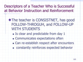 165
Descriptors of a Teacher Who is Successful
at Behavior Instruction and Reinforcement
The teacher is CONSISTNET, has good
FOLLOW-THROGUH, and FOLLOW-UP
WITH STUDENTS
 Is clear and predictable from day 1
 Communicates expectations often
 Can re-establish respect after encounters
 constantly reinforces expected behavior
 