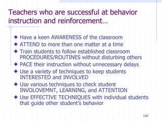 166
Teachers who are successful at behavior
instruction and reinforcement…
Have a keen AWARENESS of the classroom
ATTEND to more than one matter at a time
Train students to follow established classroom
PROCEDURES/ROUTINES without disturbing others
PACE their instruction without unnecessary delays
Use a variety of techniques to keep students
INTERESTED and INVOLVED
Use various techniques to check student
INVOLOVEMNT, LEARNING, and ATTENTION
Use EFFECTIVE TECHNIQUES with individual students
that guide other student’s behavior
 