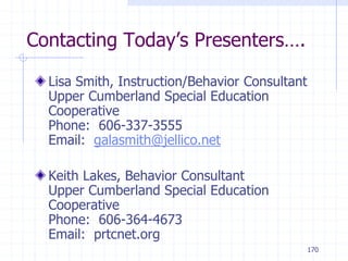 170
Contacting Today’s Presenters….
Lisa Smith, Instruction/Behavior Consultant
Upper Cumberland Special Education
Cooperative
Phone: 606-337-3555
Email: galasmith@jellico.net
Keith Lakes, Behavior Consultant
Upper Cumberland Special Education
Cooperative
Phone: 606-364-4673
Email: prtcnet.org
 