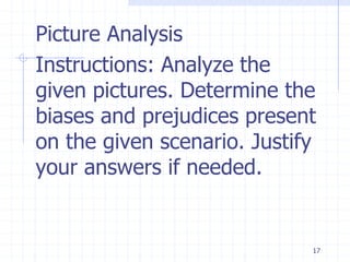17
Picture Analysis
Instructions: Analyze the
given pictures. Determine the
biases and prejudices present
on the given scenario. Justify
your answers if needed.
 