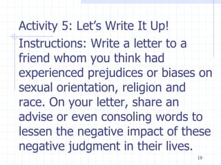 19
Activity 5: Let’s Write It Up!
Instructions: Write a letter to a
friend whom you think had
experienced prejudices or biases on
sexual orientation, religion and
race. On your letter, share an
advise or even consoling words to
lessen the negative impact of these
negative judgment in their lives.
 