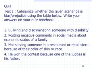 20
Quiz
Test I : Categorize whether the given scenarios is
bias/prejudice using the table below. Write your
answers on your quiz notebook.
1. Bullying and discriminating someone with disability.
2. Posting negative comments in social media about
economic status of a family.
3. Not serving someone in a restaurant or retail store
because of their color of skin or race.
4. He won the contest because one of the judges is
his father.
 