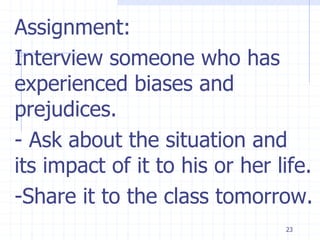 23
Assignment:
Interview someone who has
experienced biases and
prejudices.
- Ask about the situation and
its impact of it to his or her life.
-Share it to the class tomorrow.
 