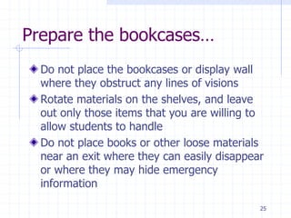 25
Prepare the bookcases…
Do not place the bookcases or display wall
where they obstruct any lines of visions
Rotate materials on the shelves, and leave
out only those items that you are willing to
allow students to handle
Do not place books or other loose materials
near an exit where they can easily disappear
or where they may hide emergency
information
 