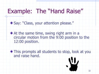 32
Example: The “Hand Raise”
Say: “Class, your attention please.”
At the same time, swing right arm in a
circular motion from the 9:00 position to the
12:00 position.
This prompts all students to stop, look at you
and raise hand.
 