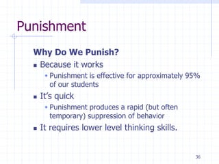 36
Punishment
Why Do We Punish?
 Because it works
 Punishment is effective for approximately 95%
of our students
 It’s quick
 Punishment produces a rapid (but often
temporary) suppression of behavior
 It requires lower level thinking skills.
 