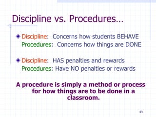 49
Discipline vs. Procedures…
Discipline: Concerns how students BEHAVE
Procedures: Concerns how things are DONE
Discipline: HAS penalties and rewards
Procedures: Have NO penalties or rewards
A procedure is simply a method or process
for how things are to be done in a
classroom.
 