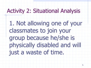 Activity 2: Situational Analysis
1. Not allowing one of your
classmates to join your
group because he/she is
physically disabled and will
just a waste of time.
5
 