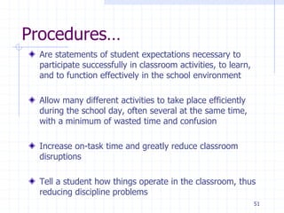 51
Procedures…
Are statements of student expectations necessary to
participate successfully in classroom activities, to learn,
and to function effectively in the school environment
Allow many different activities to take place efficiently
during the school day, often several at the same time,
with a minimum of wasted time and confusion
Increase on-task time and greatly reduce classroom
disruptions
Tell a student how things operate in the classroom, thus
reducing discipline problems
 