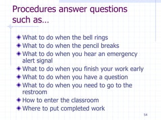 54
Procedures answer questions
such as…
What to do when the bell rings
What to do when the pencil breaks
What to do when you hear an emergency
alert signal
What to do when you finish your work early
What to do when you have a question
What to do when you need to go to the
restroom
How to enter the classroom
Where to put completed work
 