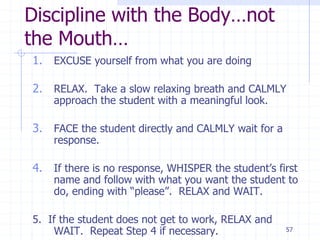 57
Discipline with the Body…not
the Mouth…
1. EXCUSE yourself from what you are doing
2. RELAX. Take a slow relaxing breath and CALMLY
approach the student with a meaningful look.
3. FACE the student directly and CALMLY wait for a
response.
4. If there is no response, WHISPER the student’s first
name and follow with what you want the student to
do, ending with “please”. RELAX and WAIT.
5. If the student does not get to work, RELAX and
WAIT. Repeat Step 4 if necessary.
 