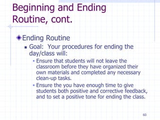 60
Beginning and Ending
Routine, cont.
Ending Routine
 Goal: Your procedures for ending the
day/class will:
 Ensure that students will not leave the
classroom before they have organized their
own materials and completed any necessary
clean-up tasks.
 Ensure the you have enough time to give
students both positive and corrective feedback,
and to set a positive tone for ending the class.
 