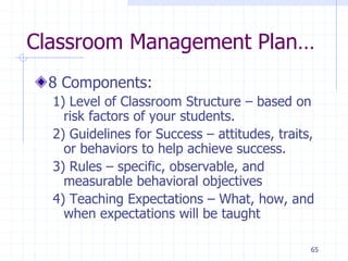 65
Classroom Management Plan…
8 Components:
1) Level of Classroom Structure – based on
risk factors of your students.
2) Guidelines for Success – attitudes, traits,
or behaviors to help achieve success.
3) Rules – specific, observable, and
measurable behavioral objectives
4) Teaching Expectations – What, how, and
when expectations will be taught
 