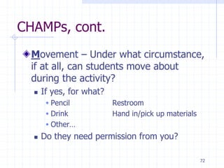 72
CHAMPs, cont.
Movement – Under what circumstance,
if at all, can students move about
during the activity?
 If yes, for what?
 Pencil Restroom
 Drink Hand in/pick up materials
 Other…
 Do they need permission from you?
 