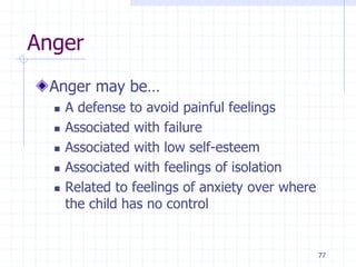 77
Anger
Anger may be…
 A defense to avoid painful feelings
 Associated with failure
 Associated with low self-esteem
 Associated with feelings of isolation
 Related to feelings of anxiety over where
the child has no control
 