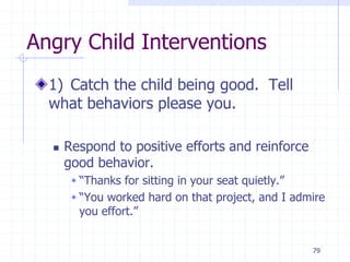 79
Angry Child Interventions
1) Catch the child being good. Tell
what behaviors please you.
 Respond to positive efforts and reinforce
good behavior.
 “Thanks for sitting in your seat quietly.”
 “You worked hard on that project, and I admire
you effort.”
 