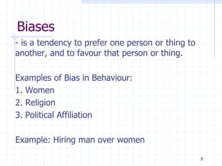 Biases
- is a tendency to prefer one person or thing to
another, and to favour that person or thing.
Examples of Bias in Behaviour:
1. Women
2. Religion
3. Political Affiliation
Example: Hiring man over women
8
 
