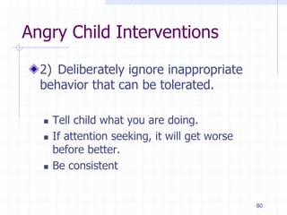 80
Angry Child Interventions
2) Deliberately ignore inappropriate
behavior that can be tolerated.
 Tell child what you are doing.
 If attention seeking, it will get worse
before better.
 Be consistent
 