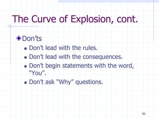 90
The Curve of Explosion, cont.
Don’ts
 Don’t lead with the rules.
 Don’t lead with the consequences.
 Don’t begin statements with the word,
“You”.
 Don’t ask “Why” questions.
 