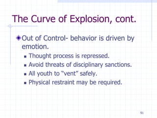 91
The Curve of Explosion, cont.
Out of Control- behavior is driven by
emotion.
 Thought process is repressed.
 Avoid threats of disciplinary sanctions.
 All youth to “vent” safely.
 Physical restraint may be required.
 