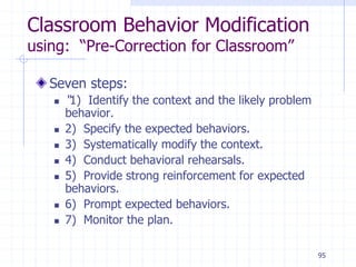 95
Classroom Behavior Modification
using: “Pre-Correction for Classroom”
Seven steps:
 “1) Identify the context and the likely problem
behavior.
 2) Specify the expected behaviors.
 3) Systematically modify the context.
 4) Conduct behavioral rehearsals.
 5) Provide strong reinforcement for expected
behaviors.
 6) Prompt expected behaviors.
 7) Monitor the plan.
 