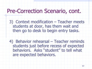97
Pre-Correction Scenario, cont.
3) Context modification – Teacher meets
students at door, has them wait and
then go to desk to begin entry tasks.
4) Behavior rehearsal – Teacher reminds
students just before recess of expected
behaviors. Asks “student” to tell what
are expected behaviors.
 