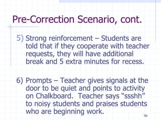 98
Pre-Correction Scenario, cont.
5) Strong reinforcement – Students are
told that if they cooperate with teacher
requests, they will have additional
break and 5 extra minutes for recess.
6) Prompts – Teacher gives signals at the
door to be quiet and points to activity
on Chalkboard. Teacher says “ssshh”
to noisy students and praises students
who are beginning work.
 